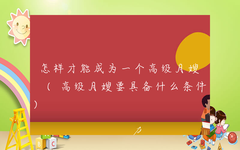 怎样才能成为一个高级月嫂 (高级月嫂要具备什么条件)